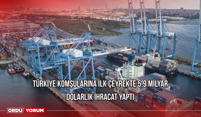 Türkiye komşularına ilk çeyrekte 5,9 milyar dolarlık ihracat yaptı