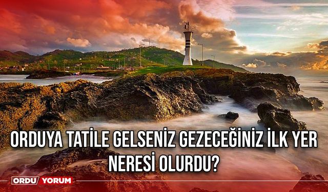 Orduya tatile gelseniz gezeceğiniz ilk yer neresi olurdu?