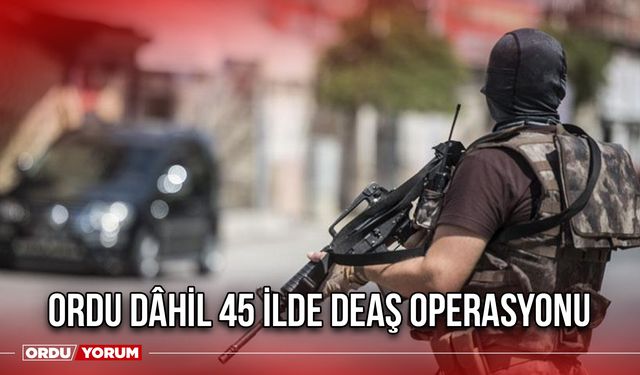 Ordu Dâhil 45 İlde DEAŞ Operasyonu