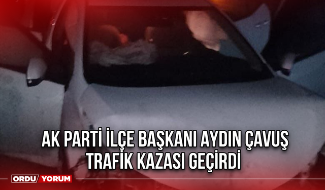 AK Parti İlçe Başkanı Aydın Çavuş Trafik Kazası Geçirdi